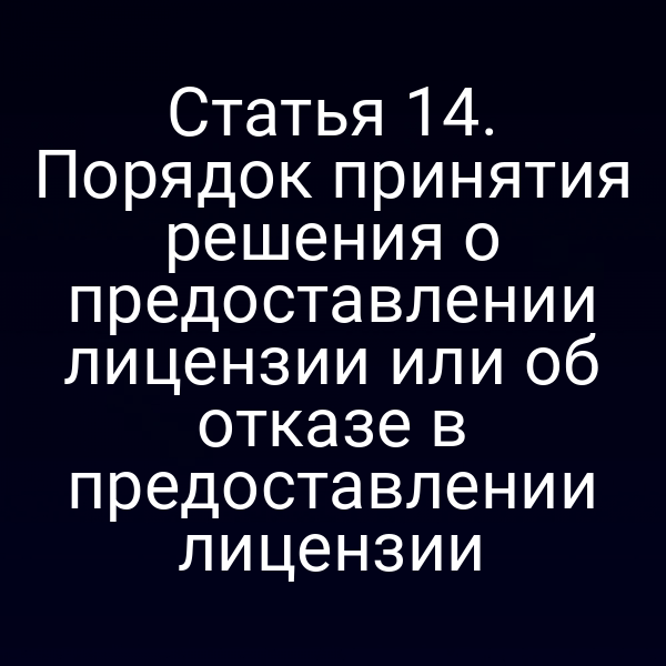 Статья 14. Порядок принятия решения о предоставлении лицензии или об отказе в предоставлении лицензии