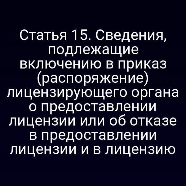 Статья 15. Сведения, подлежащие включению в приказ (распоряжение) лицензирующего органа о предоставлении лицензии или об отказе в предоставлении лицензии и в лицензию