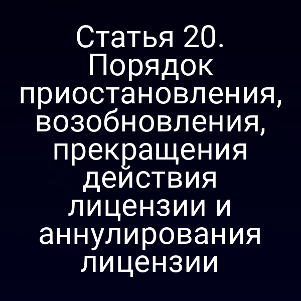 Статья 20. Порядок приостановления, возобновления, прекращения действия лицензии и аннулирования лицензии