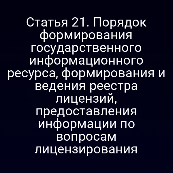 Статья 21. Порядок формирования государственного информационного ресурса, формирования и ведения реестра лицензий, предоставления информации по вопросам лицензирования