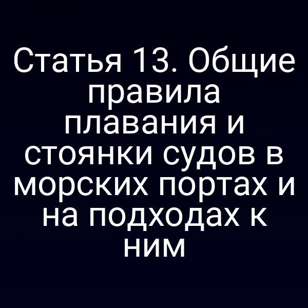 Статья 13. Общие правила плавания и стоянки судов в морских портах и на подходах к ним