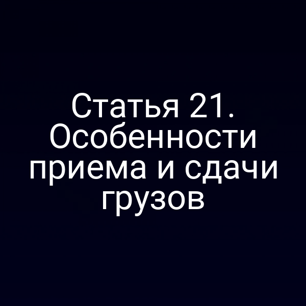 Статья 21. Особенности приема и сдачи грузов