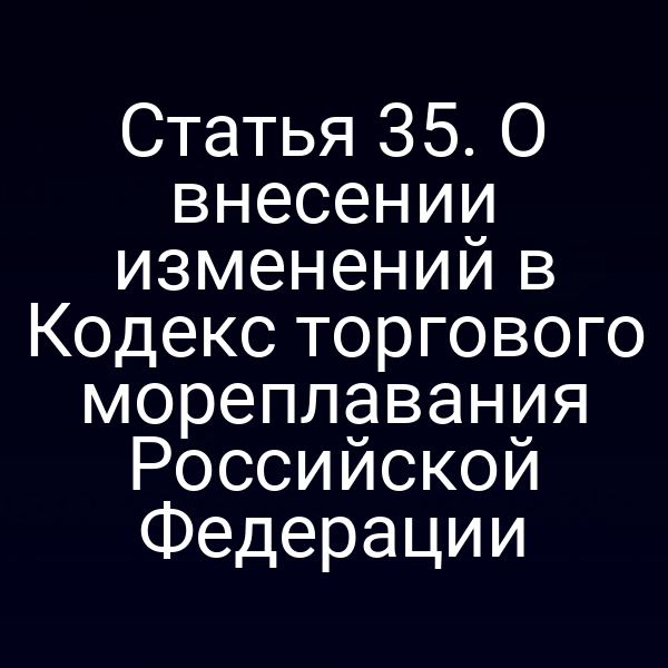 Статья 35. О внесении изменений в Кодекс торгового мореплавания Российской Федерации