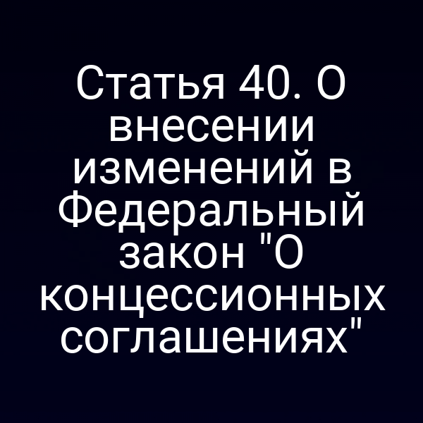 Статья 40. О внесении изменений в Федеральный закон "О концессионных соглашениях"