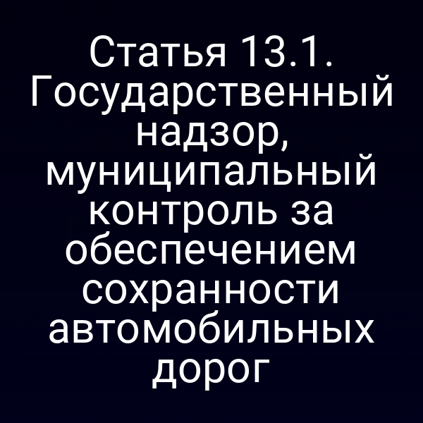 Статья 13.1. Государственный надзор, муниципальный контроль за обеспечением сохранности автомобильных дорог