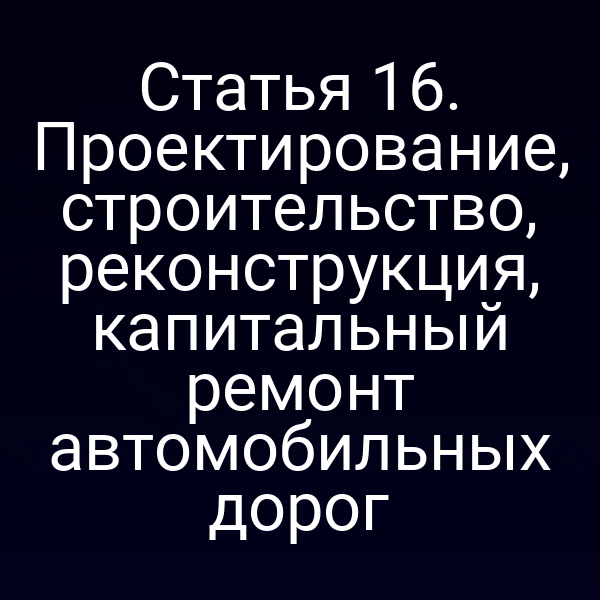 Статья 16. Проектирование, строительство, реконструкция, капитальный ремонт автомобильных дорог