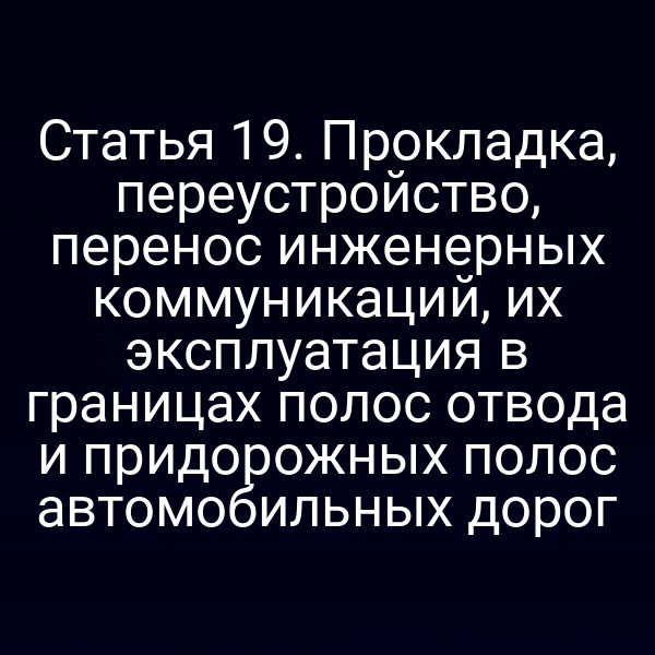 Статья 19. Прокладка, переустройство, перенос инженерных коммуникаций, их эксплуатация в границах полос отвода и придорожных полос автомобильных дорог