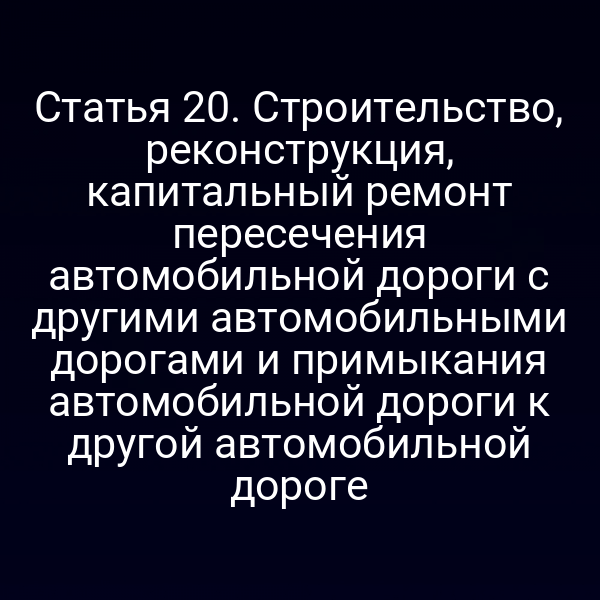 Статья 20. Строительство, реконструкция, капитальный ремонт пересечения автомобильной дороги с другими автомобильными дорогами и примыкания автомобильной дороги к другой автомобильной дороге
