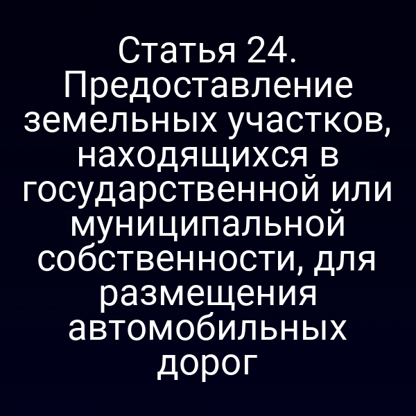 Статья 24. Предоставление земельных участков, находящихся в государственной или муниципальной собственности, для размещения автомобильных дорог