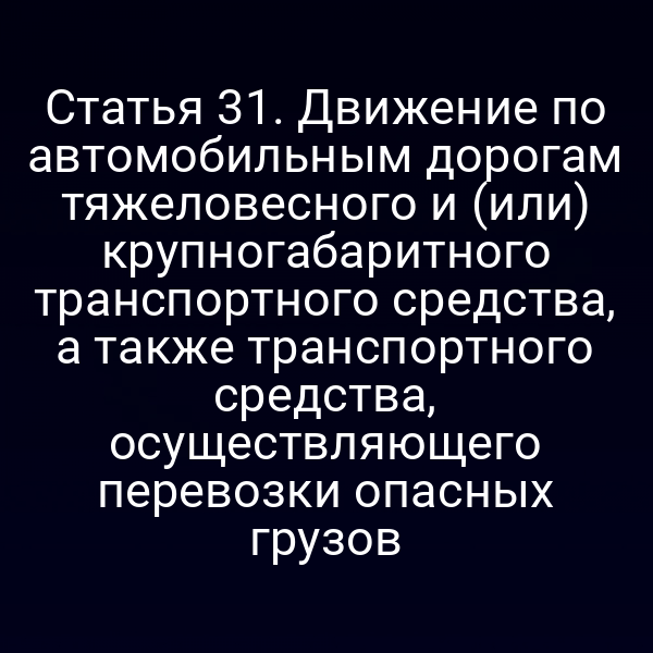 Статья 31. Движение по автомобильным дорогам тяжеловесного и (или) крупногабаритного транспортного средства, а также транспортного средства, осуществляющего перевозки опасных грузов