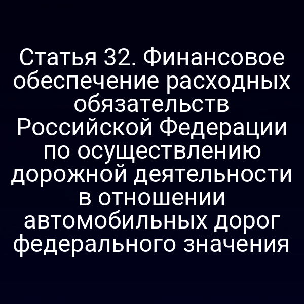 Статья 32. Финансовое обеспечение расходных обязательств Российской Федерации по осуществлению дорожной деятельности в отношении автомобильных дорог федерального значения
