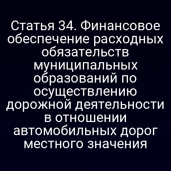 Статья 34. Финансовое обеспечение расходных обязательств муниципальных образований по осуществлению дорожной деятельности в отношении автомобильных дорог местного значения