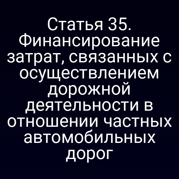 Статья 35. Финансирование затрат, связанных с осуществлением дорожной деятельности в отношении частных автомобильных дорог