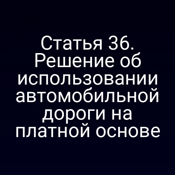 Статья 36. Решение об использовании автомобильной дороги на платной основе