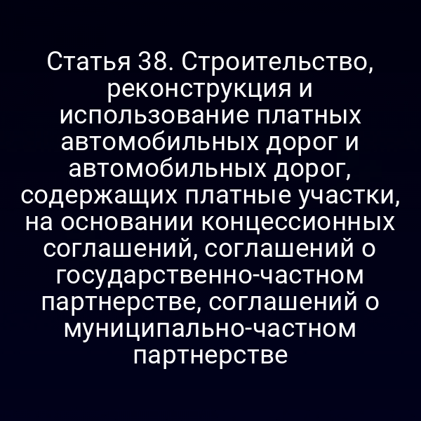 Статья 38. Строительство, реконструкция и использование платных автомобильных дорог и автомобильных дорог, содержащих платные участки, на основании концессионных соглашений, соглашений о государственно-частном партнерстве, соглашений о муниципально-частном партнерстве