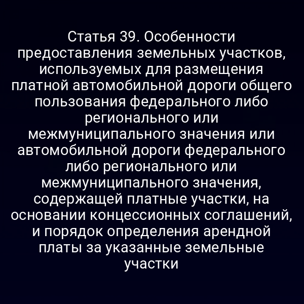 Статья 39. Особенности предоставления земельных участков, используемых для размещения платной автомобильной дороги общего пользования федерального либо регионального или межмуниципального значения или автомобильной дороги федерального либо регионального или межмуниципального значения, содержащей платные участки, на основании концессионных соглашений, и порядок определения арендной платы за указанные земельные участки