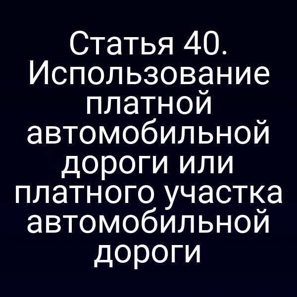 Статья 40. Использование платной автомобильной дороги или платного участка автомобильной дороги