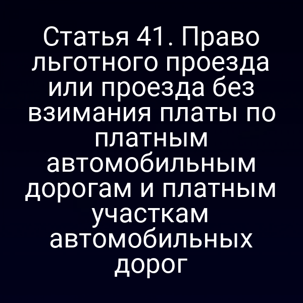 Статья 41. Право льготного проезда или проезда без взимания платы по платным автомобильным дорогам и платным участкам автомобильных дорог