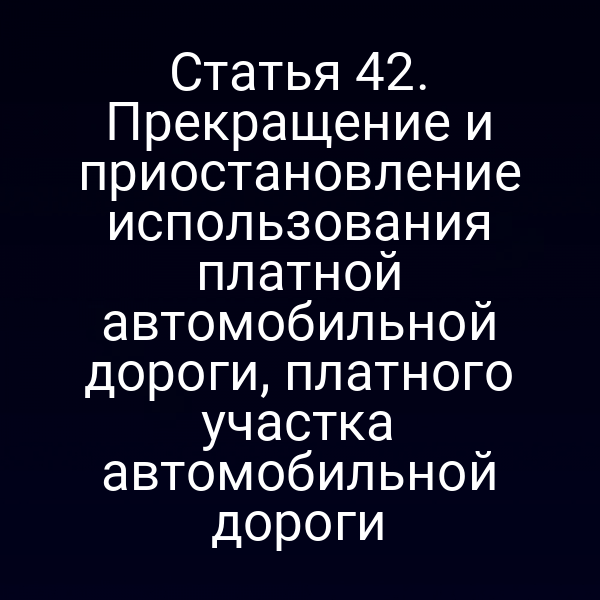 Статья 42. Прекращение и приостановление использования платной автомобильной дороги, платного участка автомобильной дороги