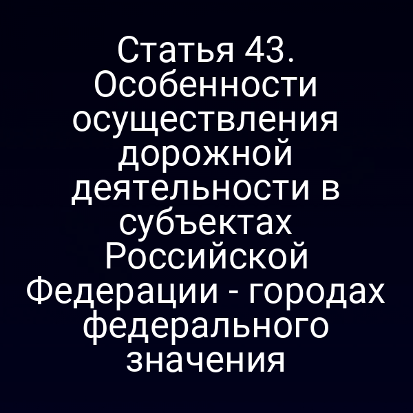 Статья 43. Особенности осуществления дорожной деятельности в субъектах Российской Федерации - городах федерального значения
