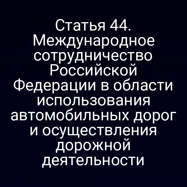 Статья 44. Международное сотрудничество Российской Федерации в области использования автомобильных дорог и осуществления дорожной деятельности