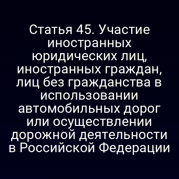 Статья 45. Участие иностранных юридических лиц, иностранных граждан, лиц без гражданства в использовании автомобильных дорог или осуществлении дорожной деятельности в Российской Федерации