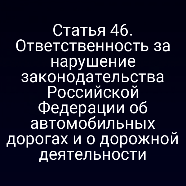 Статья 46. Ответственность за нарушение законодательства Российской Федерации об автомобильных дорогах и о дорожной деятельности