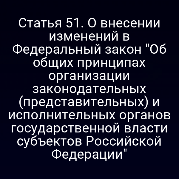 Статья 51. О внесении изменений в Федеральный закон "Об общих принципах организации законодательных (представительных) и исполнительных органов государственной власти субъектов Российской Федерации"