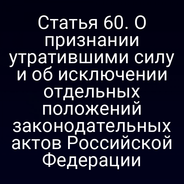 Статья 60. О признании утратившими силу и об исключении отдельных положений законодательных актов Российской Федерации