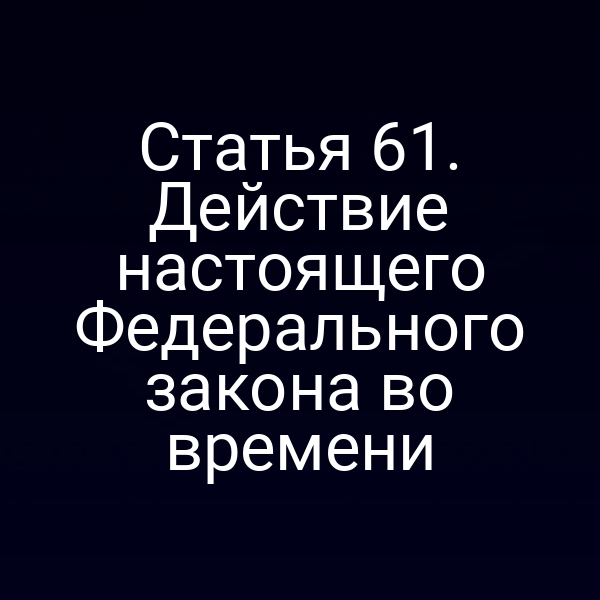 Статья 61. Действие настоящего Федерального закона во времени