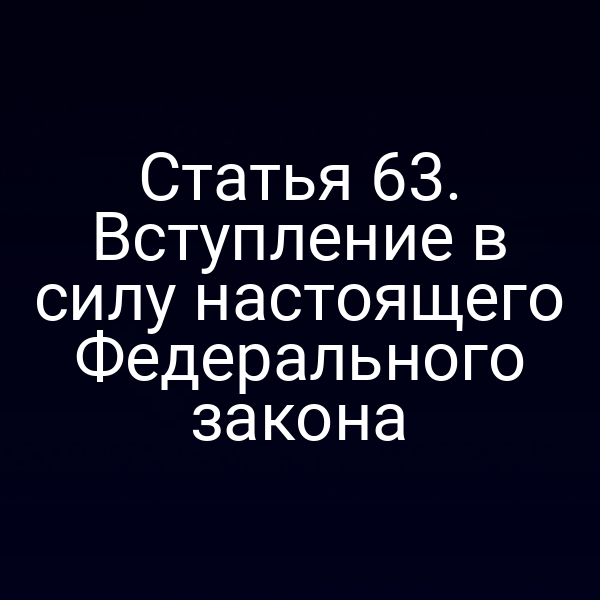 Статья 63. Вступление в силу настоящего Федерального закона