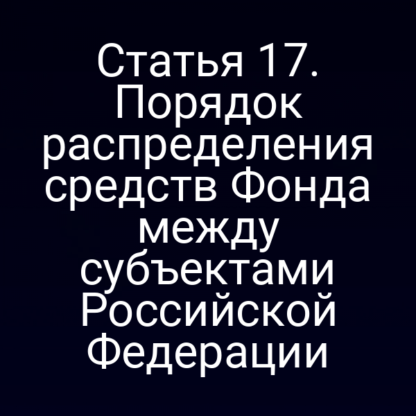 Статья 17. Порядок распределения средств Фонда между субъектами Российской Федерации
