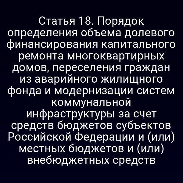 Статья 18. Порядок определения объема долевого финансирования капитального ремонта многоквартирных домов, переселения граждан из аварийного жилищного фонда и модернизации систем коммунальной инфраструктуры за счет средств бюджетов субъектов Российской Федерации и (или) местных бюджетов и (или) внебюджетных средств