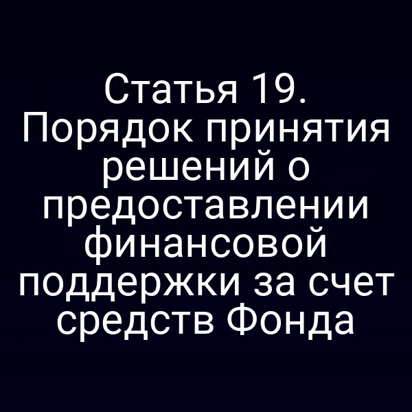 Статья 19. Порядок принятия решений о предоставлении финансовой поддержки за счет средств Фонда