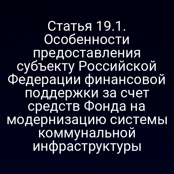 Статья 19.1. Особенности предоставления субъекту Российской Федерации финансовой поддержки за счет средств Фонда на модернизацию системы коммунальной инфраструктуры