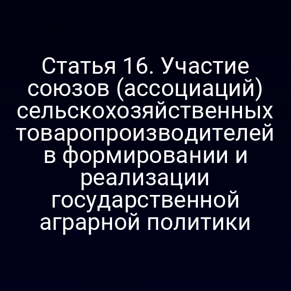 Статья 16. Участие союзов (ассоциаций) сельскохозяйственных товаропроизводителей в формировании и реализации государственной аграрной политики