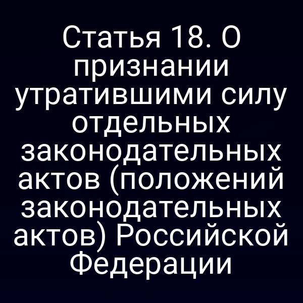 Статья 18. О признании утратившими силу отдельных законодательных актов (положений законодательных актов) Российской Федерации