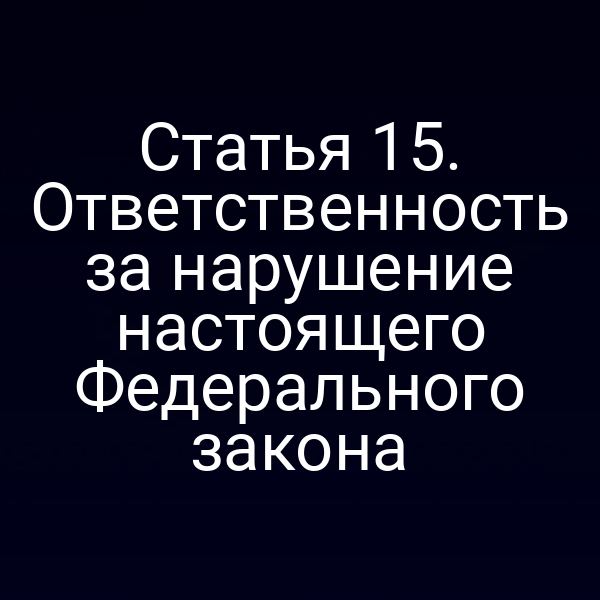 Статья 15. Ответственность за нарушение настоящего Федерального закона