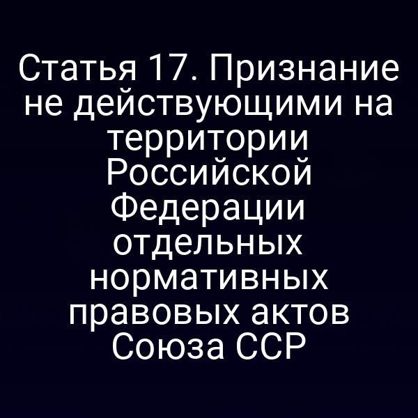 Статья 17. Признание не действующими на территории Российской Федерации отдельных нормативных правовых актов Союза ССР