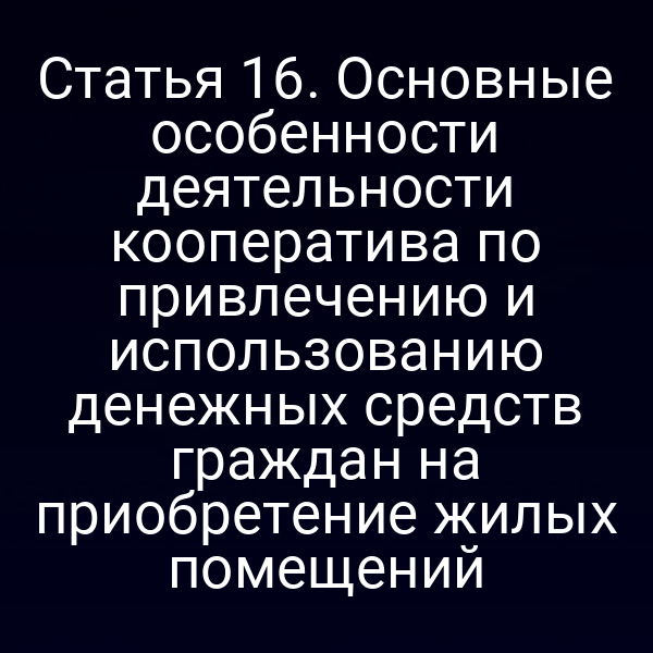 Статья 16. Основные особенности деятельности кооператива по привлечению и использованию денежных средств граждан на приобретение жилых помещений