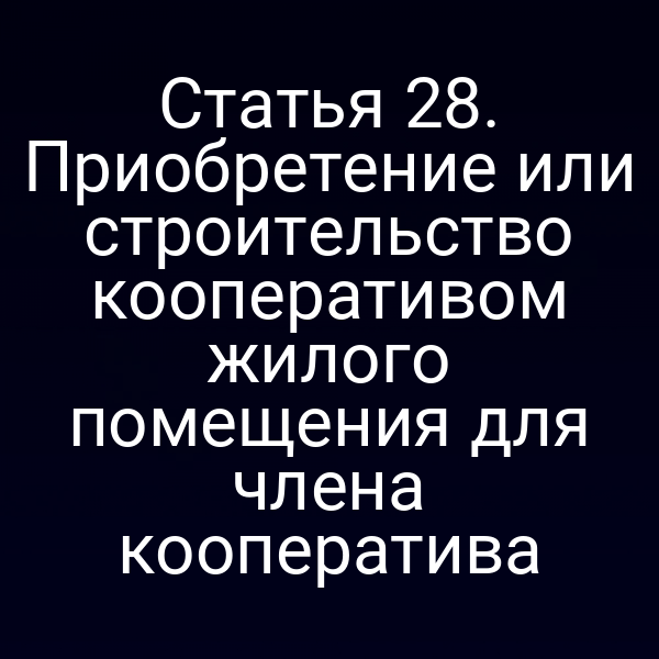 Статья 28. Приобретение или строительство кооперативом жилого помещения для члена кооператива