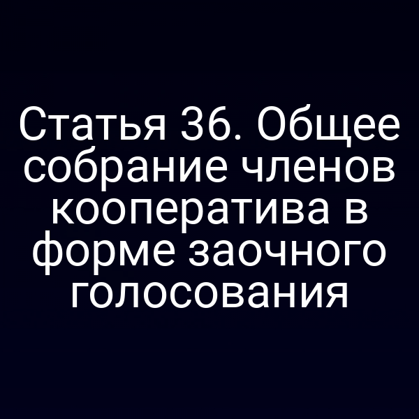 Статья 36. Общее собрание членов кооператива в форме заочного голосования