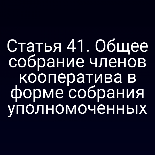 Статья 41. Общее собрание членов кооператива в форме собрания уполномоченных