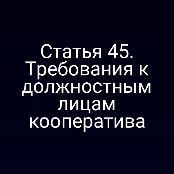 Статья 45. Требования к должностным лицам кооператива