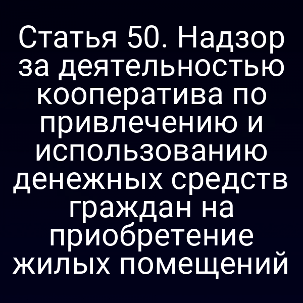 Статья 50. Надзор за деятельностью кооператива по привлечению и использованию денежных средств граждан на приобретение жилых помещений
