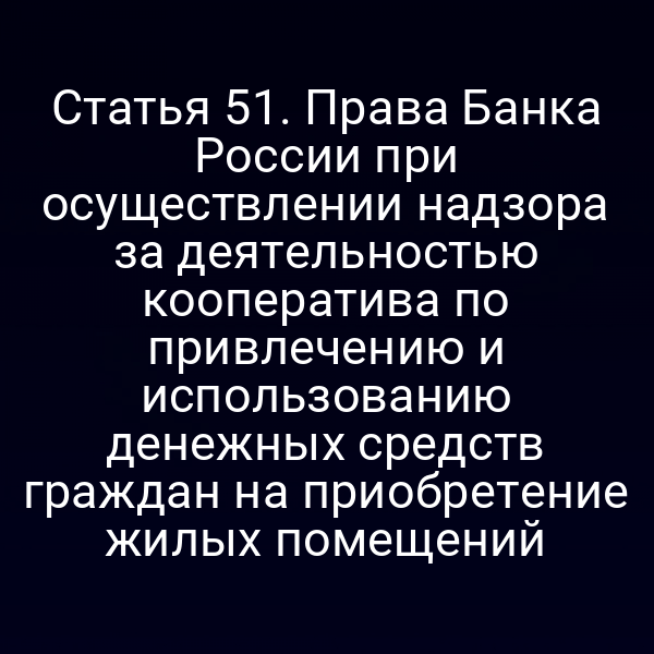 Статья 51. Права Банка России при осуществлении надзора за деятельностью кооператива по привлечению и использованию денежных средств граждан на приобретение жилых помещений