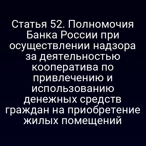 Статья 52. Полномочия Банка России при осуществлении надзора за деятельностью кооператива по привлечению и использованию денежных средств граждан на приобретение жилых помещений