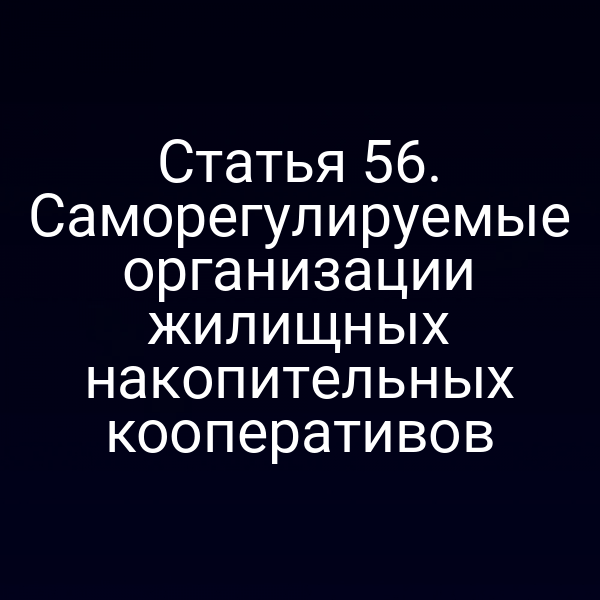 Статья 56. Саморегулируемые организации жилищных накопительных кооперативов