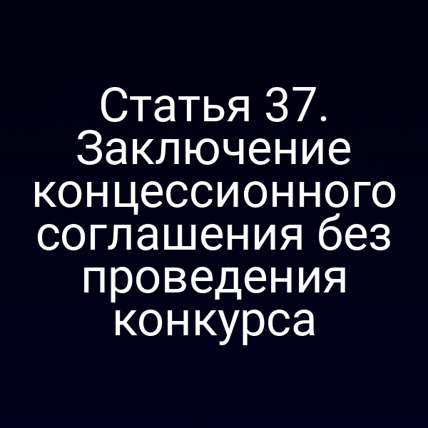 Статья 37. Заключение концессионного соглашения без проведения конкурса