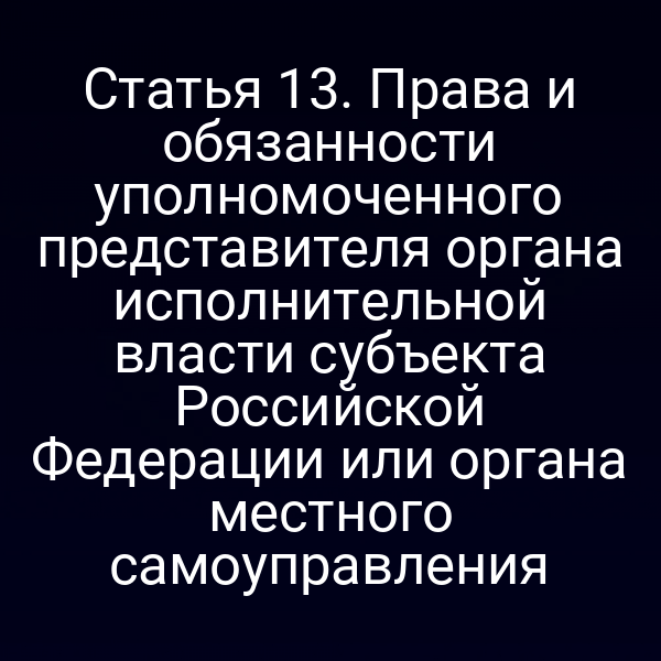 Статья 13. Права и обязанности уполномоченного представителя органа исполнительной власти субъекта Российской Федерации или органа местного самоуправления